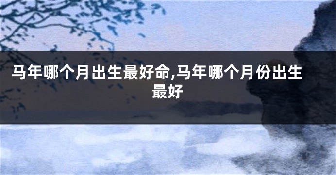 马年哪个月出生最好命,马年哪个月份出生最好