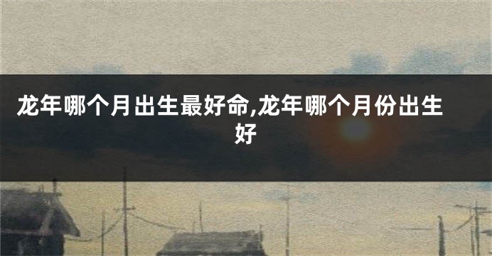 龙年哪个月出生最好命,龙年哪个月份出生好