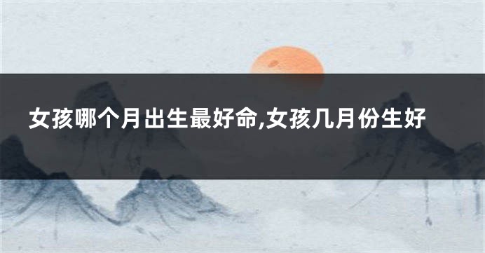 女孩哪个月出生最好命,女孩几月份生好