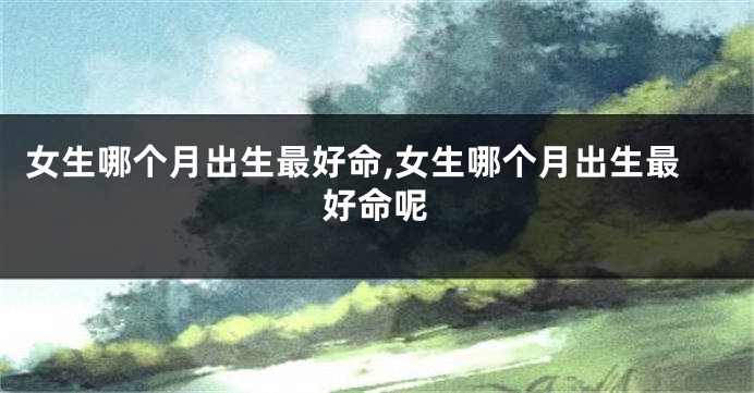女生哪个月出生最好命,女生哪个月出生最好命呢