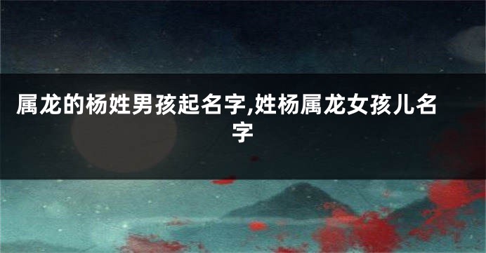 属龙的杨姓男孩起名字,姓杨属龙女孩儿名字