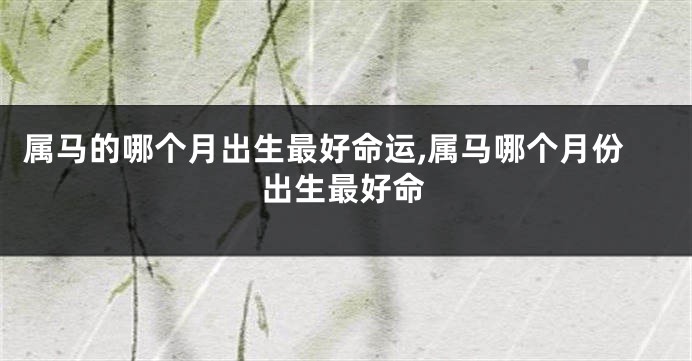 属马的哪个月出生最好命运,属马哪个月份出生最好命