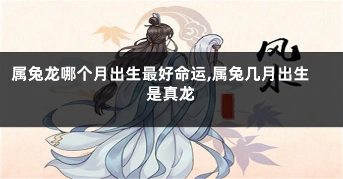 属兔龙哪个月出生最好命运,属兔几月出生是真龙
