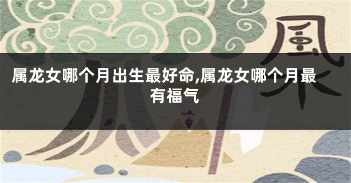 属龙女哪个月出生最好命,属龙女哪个月最有福气