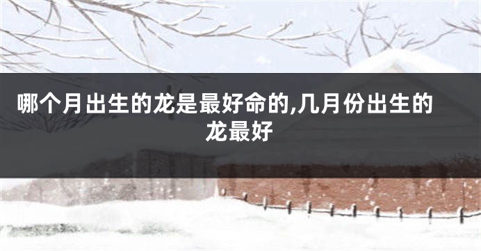 哪个月出生的龙是最好命的,几月份出生的龙最好