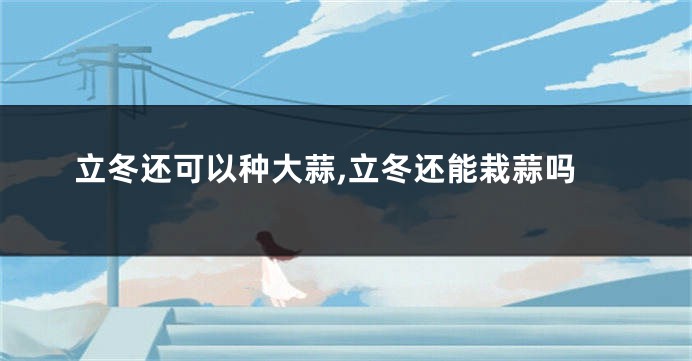 立冬还可以种大蒜,立冬还能栽蒜吗