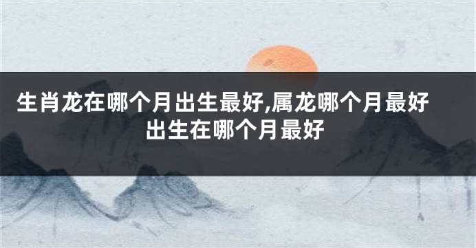生肖龙在哪个月出生最好,属龙哪个月最好出生在哪个月最好