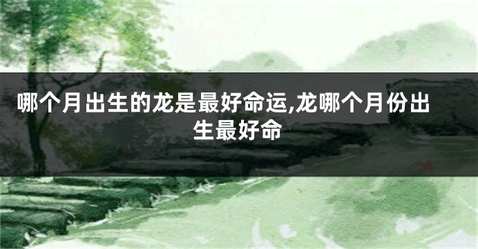 哪个月出生的龙是最好命运,龙哪个月份出生最好命