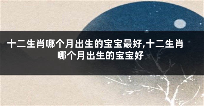 十二生肖哪个月出生的宝宝最好,十二生肖哪个月出生的宝宝好