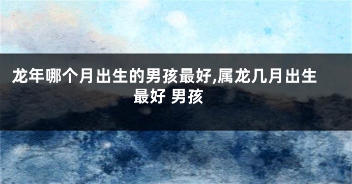 龙年哪个月出生的男孩最好,属龙几月出生最好 男孩