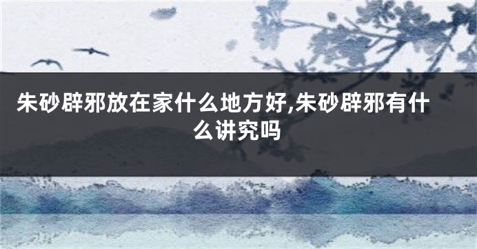 朱砂辟邪放在家什么地方好,朱砂辟邪有什么讲究吗