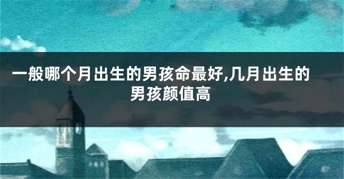 一般哪个月出生的男孩命最好,几月出生的男孩颜值高