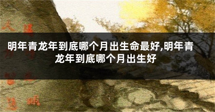 明年青龙年到底哪个月出生命最好,明年青龙年到底哪个月出生好
