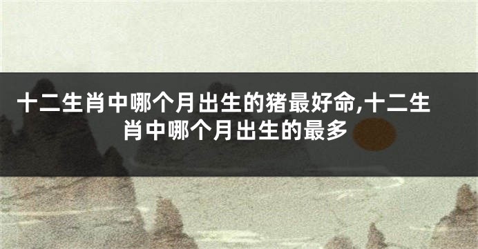 十二生肖中哪个月出生的猪最好命,十二生肖中哪个月出生的最多