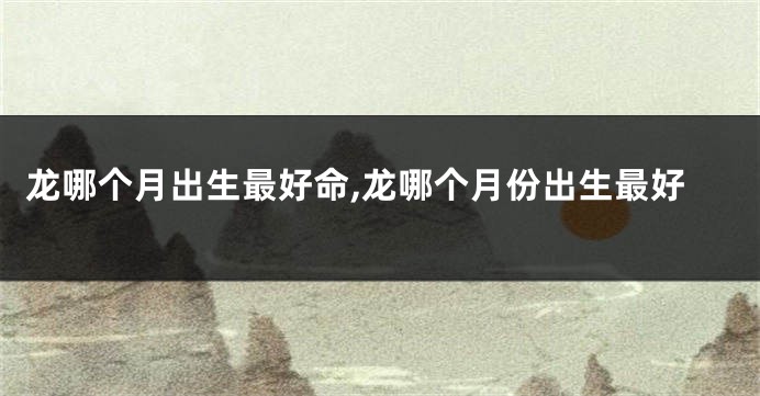 龙哪个月出生最好命,龙哪个月份出生最好