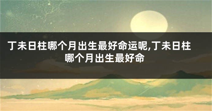 丁未日柱哪个月出生最好命运呢,丁未日柱哪个月出生最好命