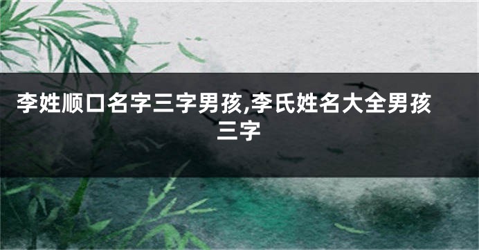 李姓顺口名字三字男孩,李氏姓名大全男孩三字