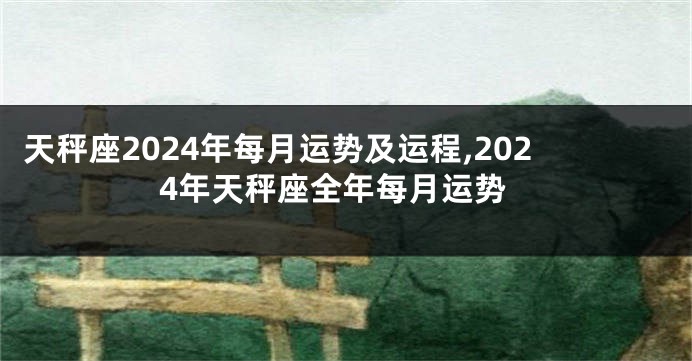天秤座2024年每月运势及运程,2024年天秤座全年每月运势