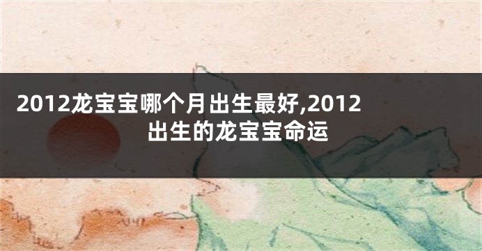 2012龙宝宝哪个月出生最好,2012出生的龙宝宝命运