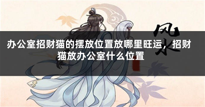 办公室招财猫的摆放位置放哪里旺运，招财猫放办公室什么位置