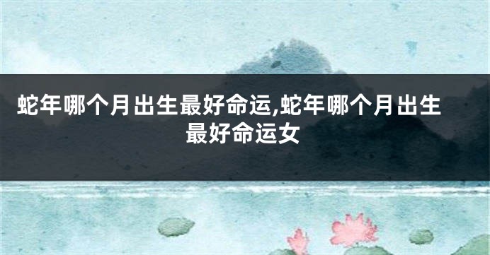 蛇年哪个月出生最好命运,蛇年哪个月出生最好命运女