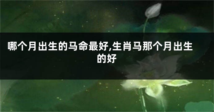 哪个月出生的马命最好,生肖马那个月出生的好