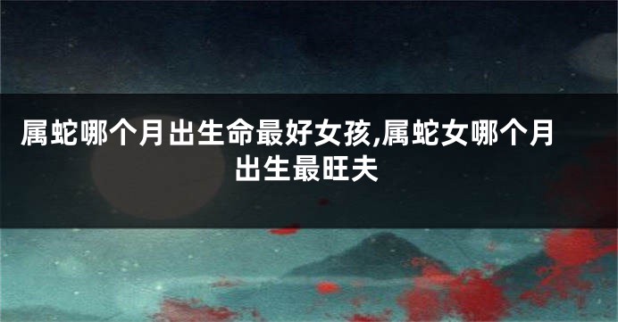 属蛇哪个月出生命最好女孩,属蛇女哪个月出生最旺夫