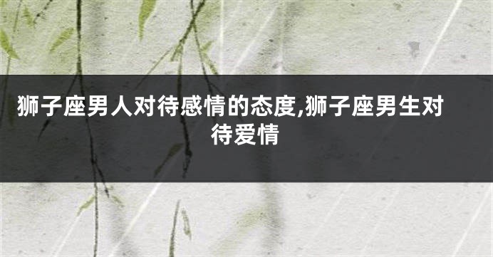 狮子座男人对待感情的态度,狮子座男生对待爱情