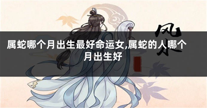 属蛇哪个月出生最好命运女,属蛇的人哪个月出生好