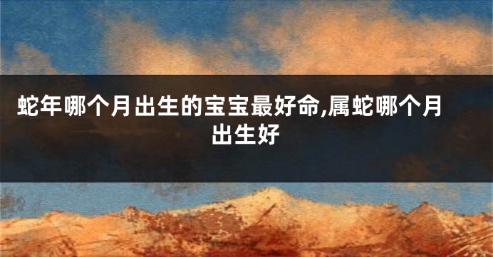 蛇年哪个月出生的宝宝最好命,属蛇哪个月出生好