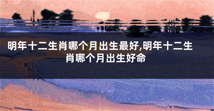 明年十二生肖哪个月出生最好,明年十二生肖哪个月出生好命