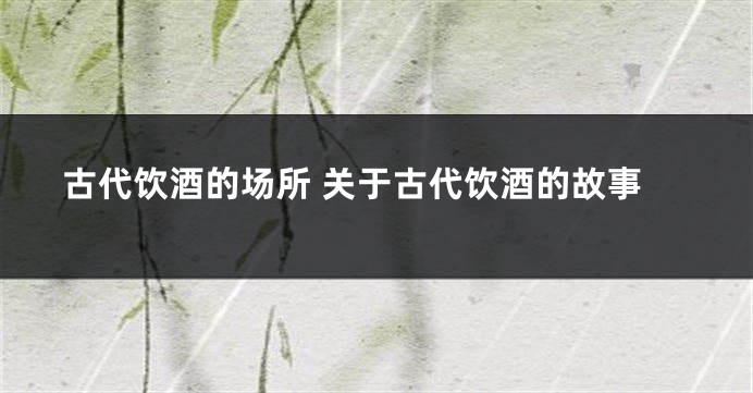 古代饮酒的场所 关于古代饮酒的故事