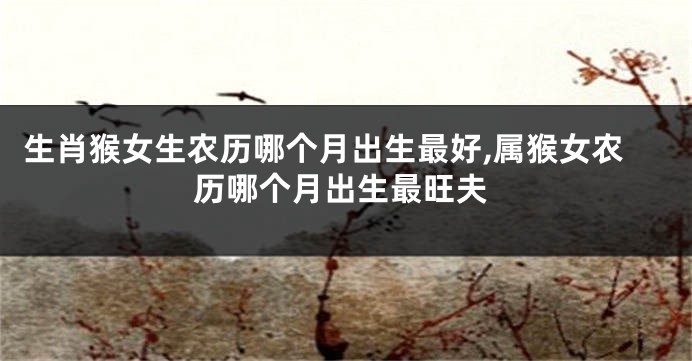 生肖猴女生农历哪个月出生最好,属猴女农历哪个月出生最旺夫