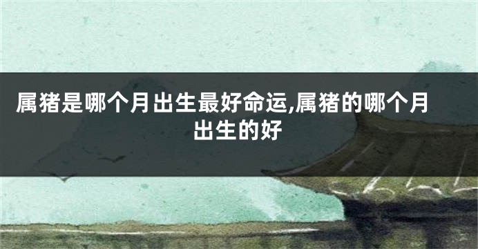 属猪是哪个月出生最好命运,属猪的哪个月出生的好