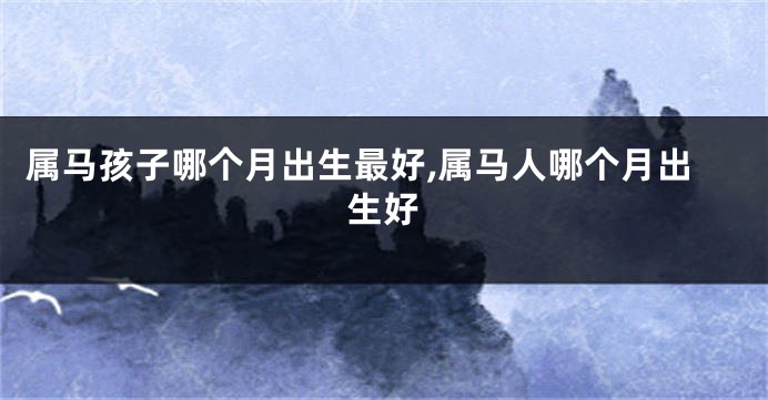 属马孩子哪个月出生最好,属马人哪个月出生好
