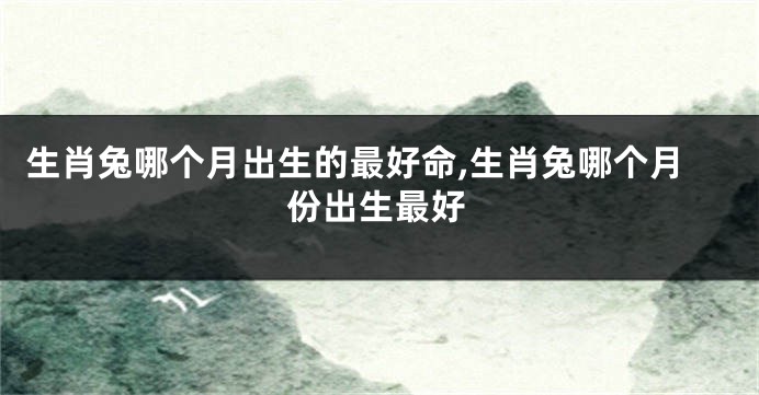 生肖兔哪个月出生的最好命,生肖兔哪个月份出生最好