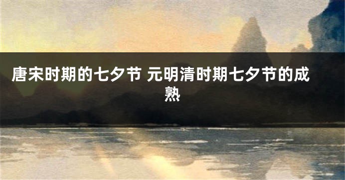 唐宋时期的七夕节 元明清时期七夕节的成熟