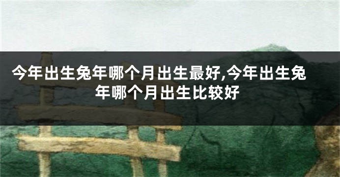 今年出生兔年哪个月出生最好,今年出生兔年哪个月出生比较好