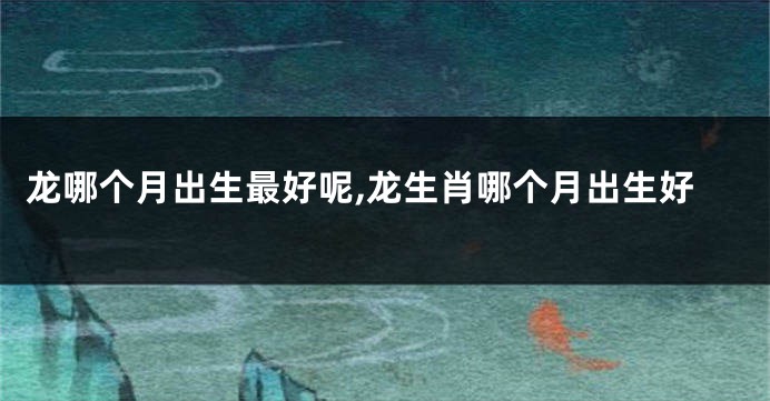 龙哪个月出生最好呢,龙生肖哪个月出生好
