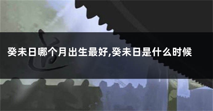 癸未日哪个月出生最好,癸未日是什么时候