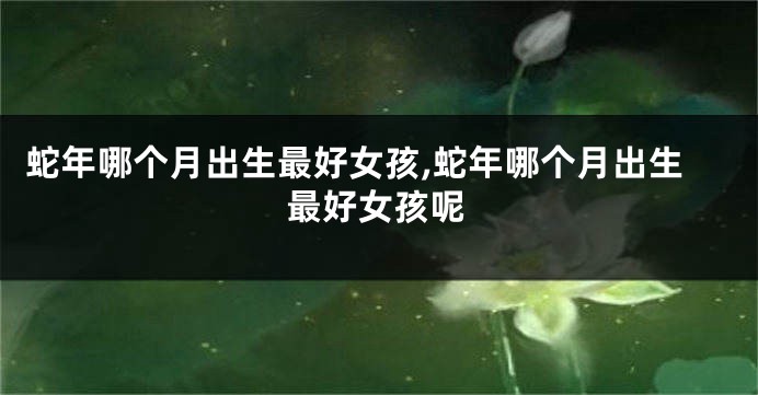 蛇年哪个月出生最好女孩,蛇年哪个月出生最好女孩呢