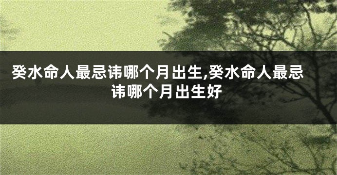 癸水命人最忌讳哪个月出生,癸水命人最忌讳哪个月出生好