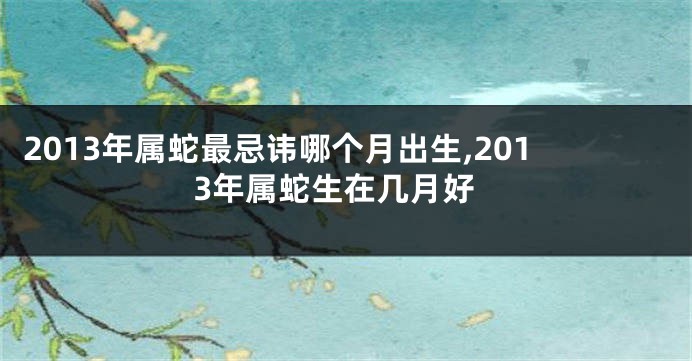 2013年属蛇最忌讳哪个月出生,2013年属蛇生在几月好