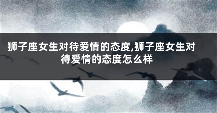 狮子座女生对待爱情的态度,狮子座女生对待爱情的态度怎么样