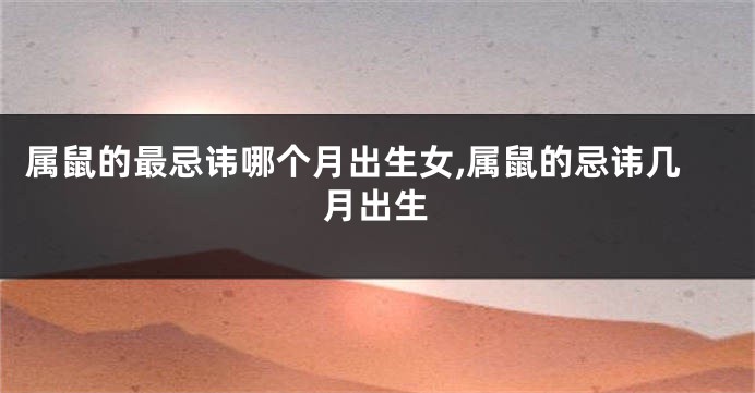 属鼠的最忌讳哪个月出生女,属鼠的忌讳几月出生