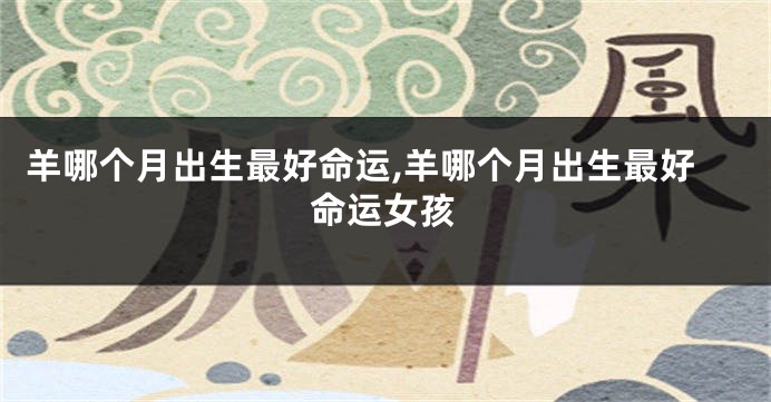 羊哪个月出生最好命运,羊哪个月出生最好命运女孩