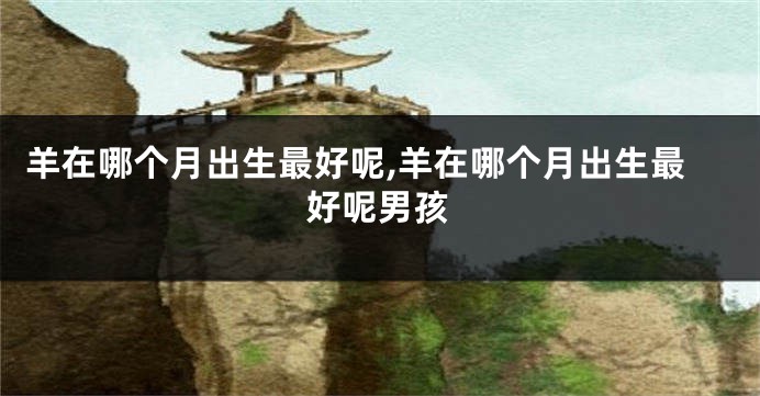 羊在哪个月出生最好呢,羊在哪个月出生最好呢男孩