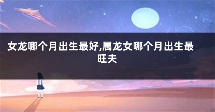 女龙哪个月出生最好,属龙女哪个月出生最旺夫