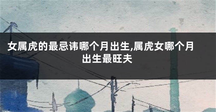 女属虎的最忌讳哪个月出生,属虎女哪个月出生最旺夫