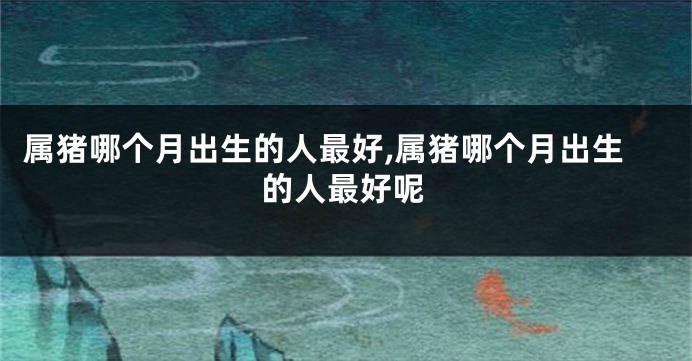 属猪哪个月出生的人最好,属猪哪个月出生的人最好呢